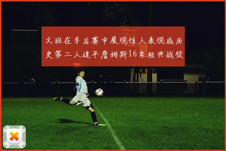 文班在季后赛中展现惊人表现成历史第二人追平詹姆斯16年经典战役记录