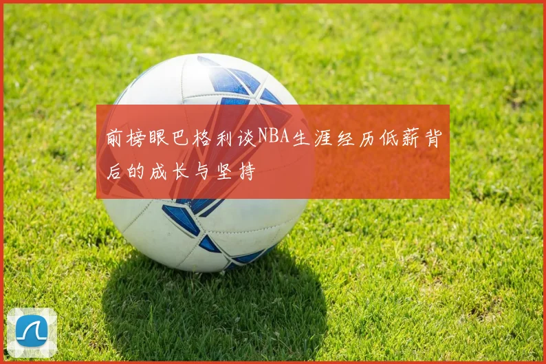 前榜眼巴格利谈NBA生涯经历低薪背后的成长与坚持