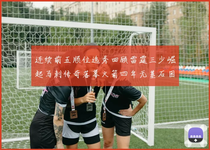 连续前五顺位选秀回顾雷霆三少崛起马刺传奇落幕火箭四年无基石困境
