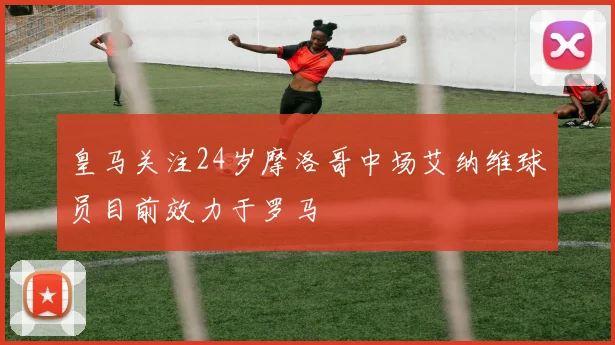 皇马关注24岁摩洛哥中场艾纳维球员目前效力于罗马