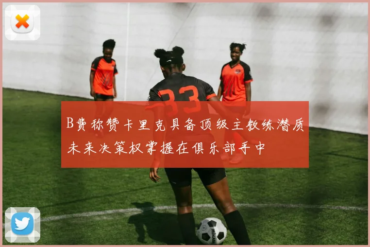 B费称赞卡里克具备顶级主教练潜质未来决策权掌握在俱乐部手中